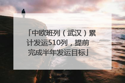 中欧班列（武汉）累计发运510列，提前完成半年发运目标