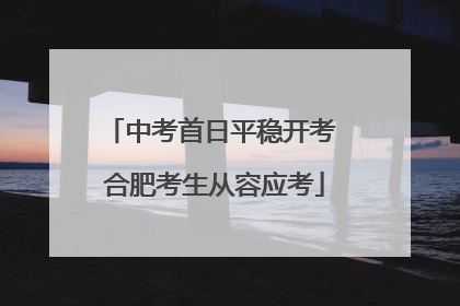 中考首日平稳开考 合肥考生从容应考