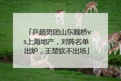 乒超男团山东魏桥vs上海地产，对阵名单出炉，王楚钦不出场