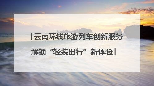 云南环线旅游列车创新服务 解锁“轻装出行”新体验