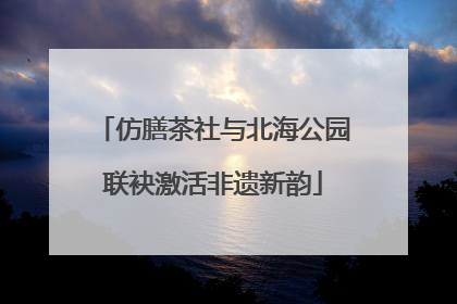 仿膳茶社与北海公园联袂激活非遗新韵