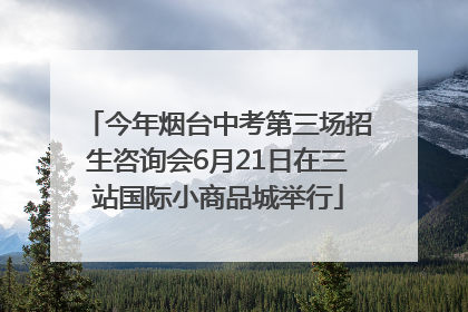 今年烟台中考第三场招生咨询会6月21日在三站国际小商品城举行