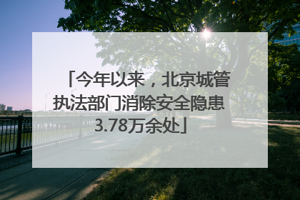 今年以来，北京城管执法部门消除安全隐患3.78万余处