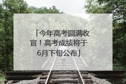 今年高考圆满收官！高考成绩将于6月下旬公布