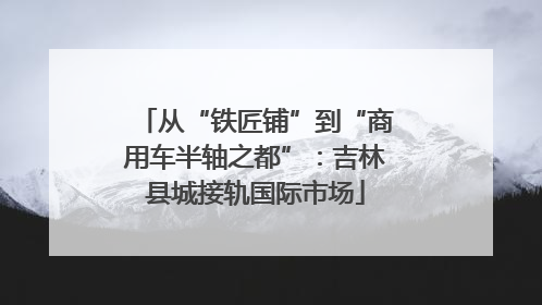 从“铁匠铺”到“商用车半轴之都”：吉林县城接轨国际市场