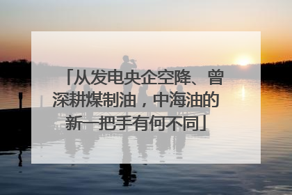 从发电央企空降、曾深耕煤制油，中海油的新一把手有何不同