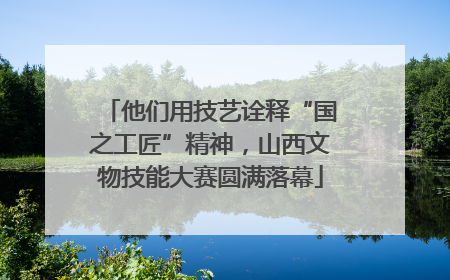 他们用技艺诠释“国之工匠”精神，山西文物技能大赛圆满落幕