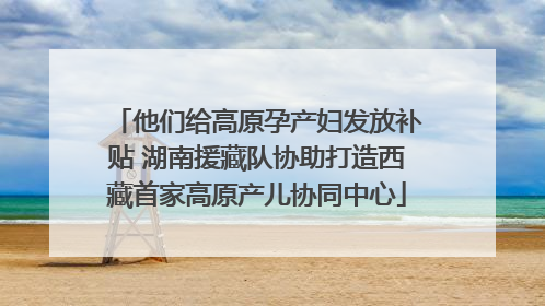 他们给高原孕产妇发放补贴 湖南援藏队协助打造西藏首家高原产儿协同中心
