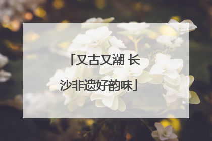 又古又潮 长沙非遗好韵味
