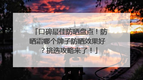 口碑最佳防晒盘点！防晒霜哪个牌子防晒效果好？挑选攻略来了！