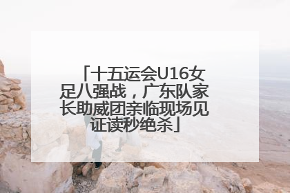 十五运会U16女足八强战，广东队家长助威团亲临现场见证读秒绝杀