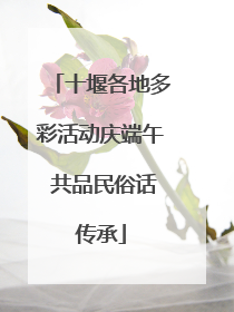 十堰各地多彩活动庆端午 共品民俗话传承