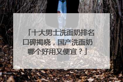 十大男士洗面奶排名口碑揭晓，国产洗面奶哪个好用又便宜？