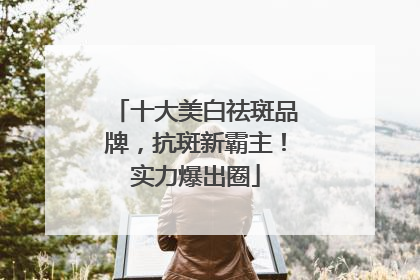 十大美白祛斑品牌，抗斑新霸主！实力爆出圈
