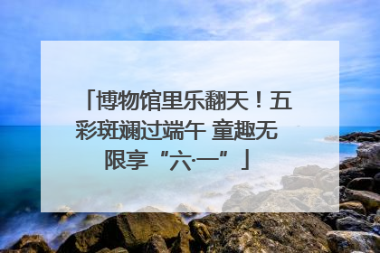 博物馆里乐翻天！五彩斑斓过端午 童趣无限享“六·一”
