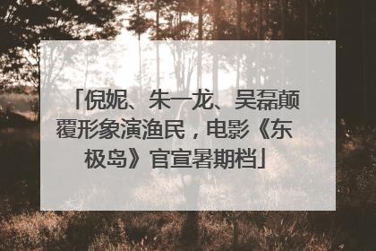 倪妮、朱一龙、吴磊颠覆形象演渔民，电影《东极岛》官宣暑期档