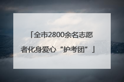 全市2800余名志愿者化身爱心“护考团”