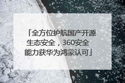 全方位护航国产开源生态安全，360安全能力获华为鸿蒙认可