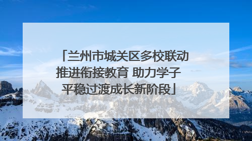 兰州市城关区多校联动推进衔接教育 助力学子平稳过渡成长新阶段