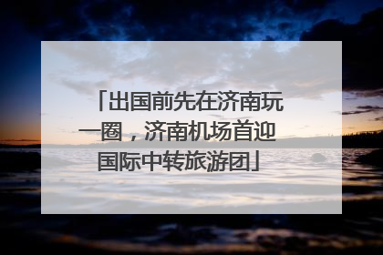 出国前先在济南玩一圈，济南机场首迎国际中转旅游团