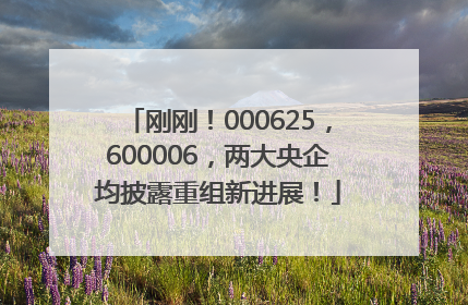 刚刚！000625，600006，两大央企均披露重组新进展！