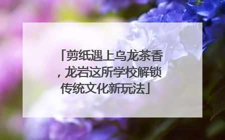 剪纸遇上乌龙茶香，龙岩这所学校解锁传统文化新玩法