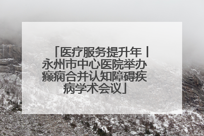 医疗服务提升年丨永州市中心医院举办癫痫合并认知障碍疾病学术会议