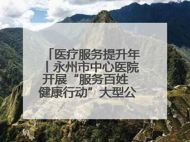 医疗服务提升年丨永州市中心医院开展“服务百姓 健康行动”大型公益义诊活动