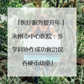 医疗服务提升年丨永州市中心医院：多学科协作成功救治误吞硬币幼童