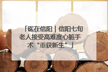 医在信阳｜信阳七旬老人接受高难度心脏手术“重获新生”