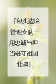 包头边境管理支队：用忠诚与担当驻守祖国北疆