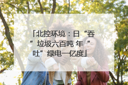 北控环境：日“吞”垃圾六百吨 年“吐”绿电一亿度
