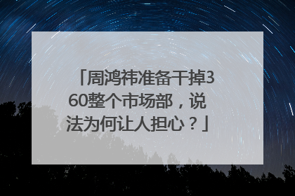 周鸿祎准备干掉360整个市场部，说法为何让人担心？