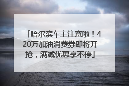 哈尔滨车主注意啦！420万加油消费券即将开抢，满减优惠享不停