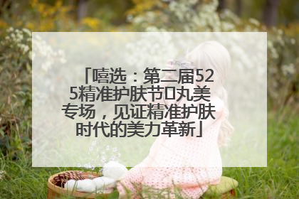 嘻选：第二届525精准护肤节✖丸美专场，见证精准护肤时代的美力革新
