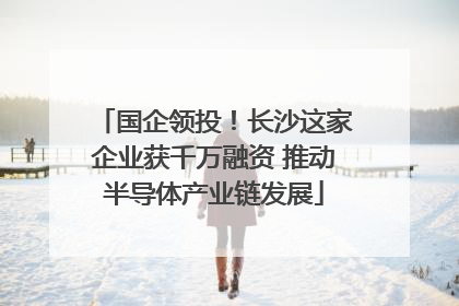国企领投！长沙这家企业获千万融资 推动半导体产业链发展