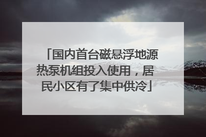 国内首台磁悬浮地源热泵机组投入使用，居民小区有了集中供冷