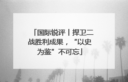 国际锐评丨捍卫二战胜利成果，“以史为鉴”不可忘