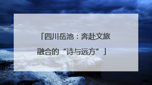 四川岳池：奔赴文旅融合的“诗与远方”