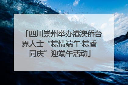 四川崇州举办港澳侨台界人士“粽情端午·粽香同庆”迎端午活动
