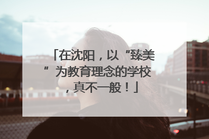 在沈阳，以“臻美”为教育理念的学校，真不一般！