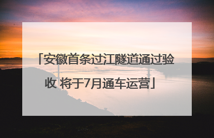 安徽首条过江隧道通过验收 将于7月通车运营
