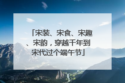 宋装、宋食、宋趣、宋韵，穿越千年到宋代过个端午节