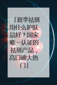 夏季祛斑用什么护肤品好？国家唯一认证的祛斑产品，高口碑大热门