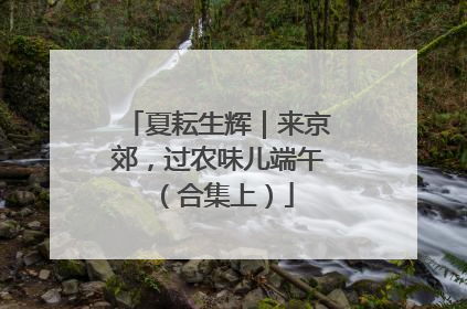 夏耘生辉｜来京郊，过农味儿端午（合集上）