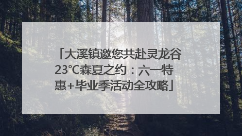 大溪镇邀您共赴灵龙谷23℃森夏之约：六一特惠+毕业季活动全攻略