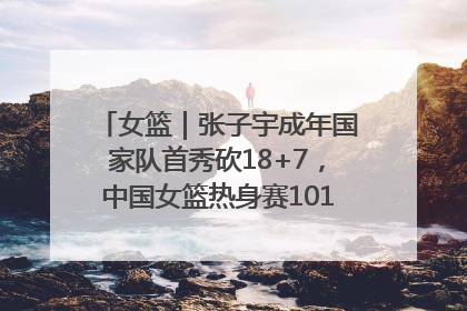 女篮｜张子宇成年国家队首秀砍18+7，中国女篮热身赛101比55大胜波黑