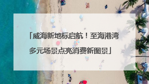 威海新地标启航！至海港湾多元场景点亮消费新图景