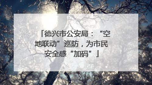 德兴市公安局：“空地联动”巡防，为市民安全感“加码”