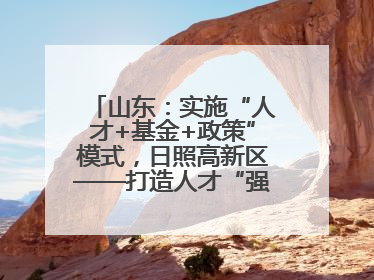 山东：实施“人才+基金+政策”模式，日照高新区——打造人才“强磁场”